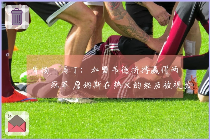 肯扬·马丁：加盟韦德拼搏赢得两个冠军 詹姆斯在热火的经历被视为失败