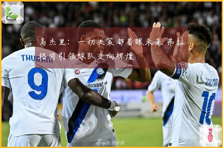 乌杰里：一切决策都着眼未来 弗拉格将引领球队走向辉煌