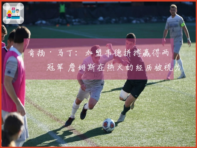 肯扬·马丁：加盟韦德拼搏赢得两个冠军 詹姆斯在热火的经历被视为失败